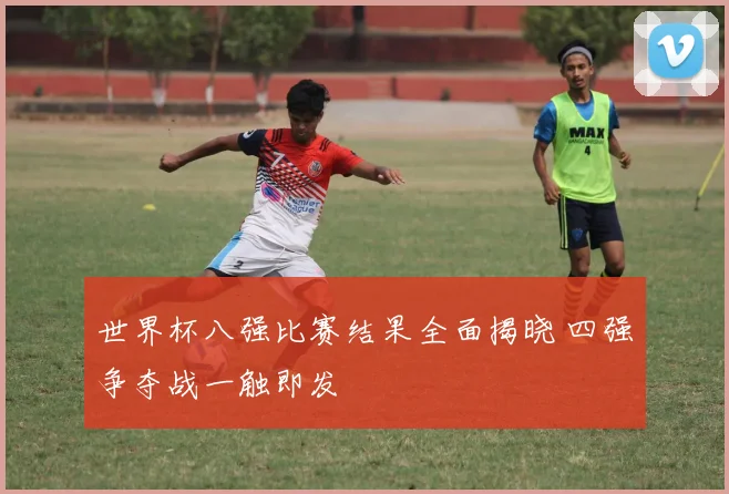 世界杯八强比赛结果全面揭晓 四强争夺战一触即发