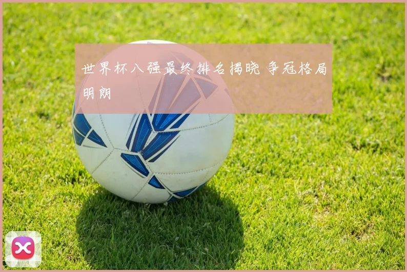 世界杯八强最终排名揭晓 争冠格局明朗