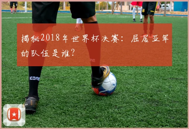 揭秘2018年世界杯决赛:屈居亚军的队伍是谁?