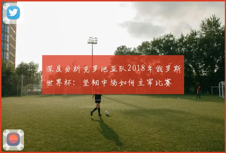 深度分析克罗地亚队2018年俄罗斯世界杯：坚韧中场如何主宰比赛
