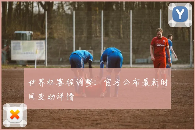 世界杯赛程调整：官方公布最新时间变动详情