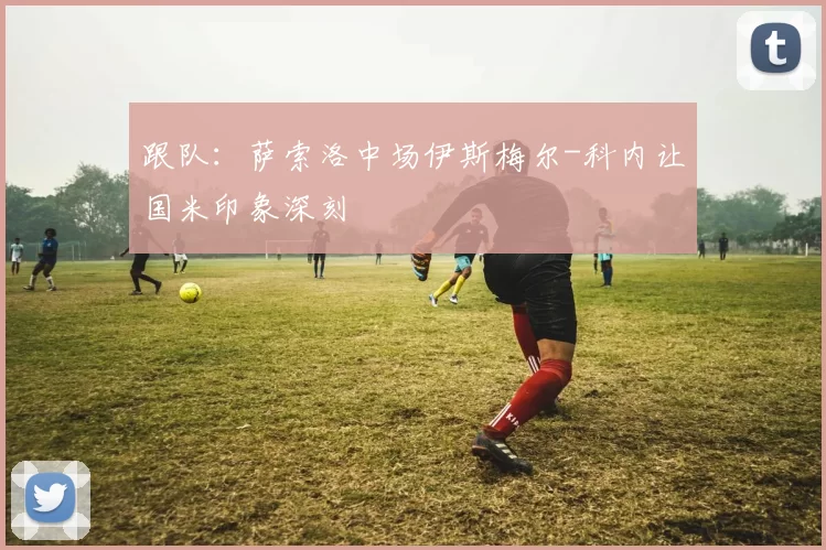 跟队：萨索洛中场伊斯梅尔-科内让国米印象深刻