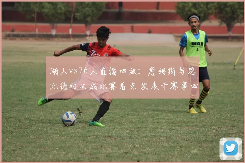 湖人vs76人直播回放：詹姆斯与恩比德对决成比赛看点 发表于赛事回顾
