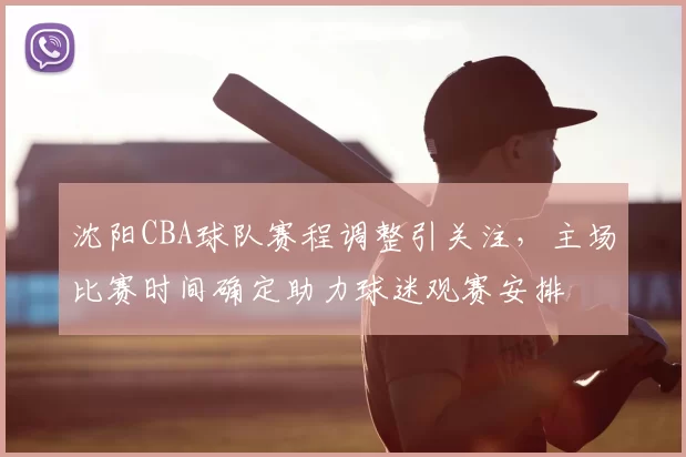 沈阳CBA球队赛程调整引关注,主场比赛时间确定助力球迷观赛安排