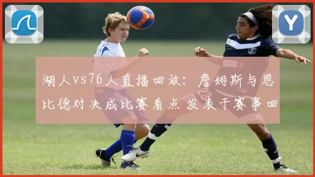 湖人vs76人直播回放：詹姆斯与恩比德对决成比赛看点 发表于赛事回顾