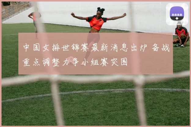 中国女排世锦赛最新消息出炉 备战重点调整力争小组赛突围