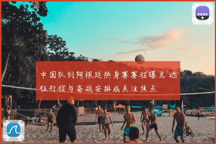 中国队到阿根廷热身赛赛程曝光 远征行程与备战安排成关注焦点