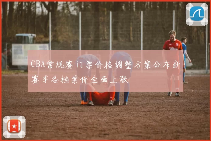 CBA常规赛门票价格调整方案公布新赛季各档票价全面上涨