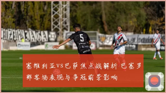 塞维利亚vs巴萨焦点战解析 巴塞罗那客场表现与争冠前景影响