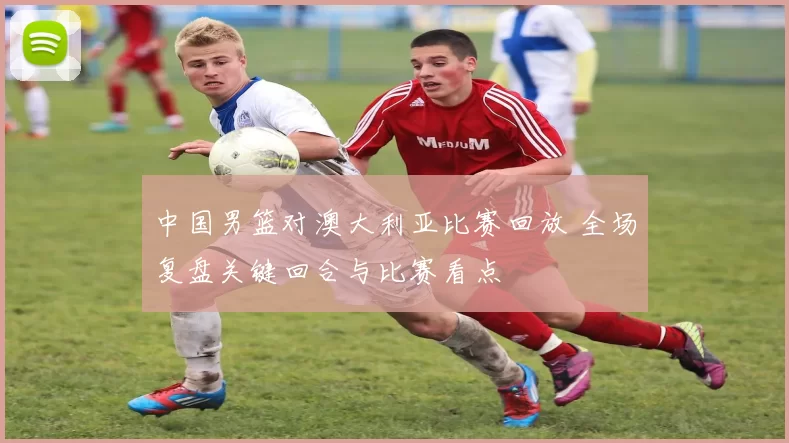 中国男篮对澳大利亚比赛回放 全场复盘关键回合与比赛看点