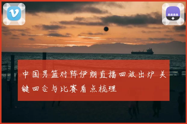 中国男篮对阵伊朗直播回放出炉 关键回合与比赛看点梳理