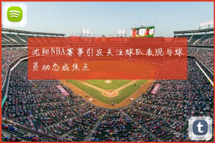 沈阳NBA赛事引发关注球队表现与球员动态成焦点