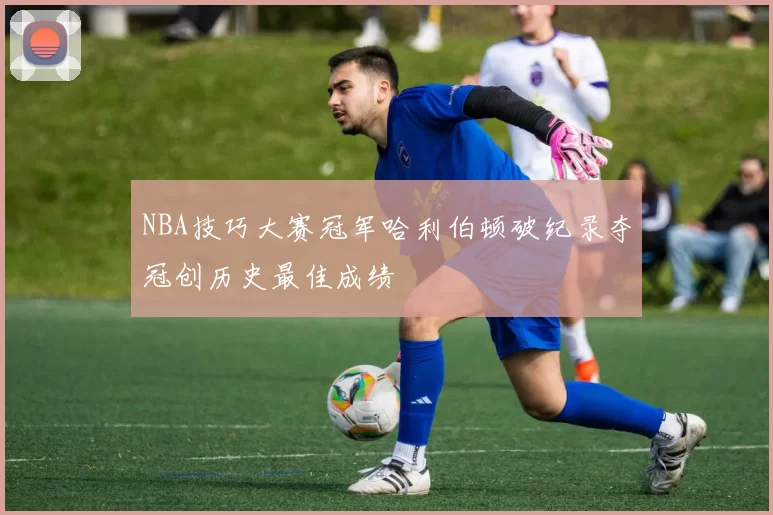 NBA技巧大赛冠军哈利伯顿破纪录夺冠创历史最佳成绩