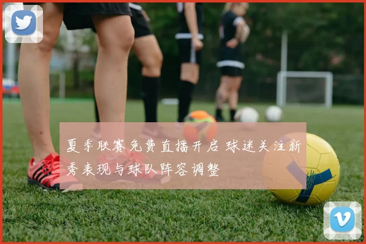 夏季联赛免费直播开启 球迷关注新秀表现与球队阵容调整