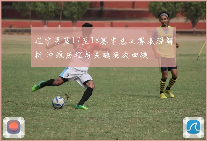 辽宁男篮17至18赛季总决赛表现解析 冲冠历程与关键场次回顾