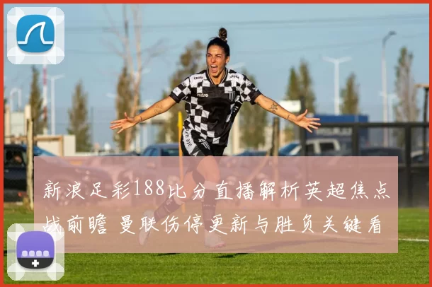 新浪足彩188比分直播解析英超焦点战前瞻 曼联伤停更新与胜负关键看点