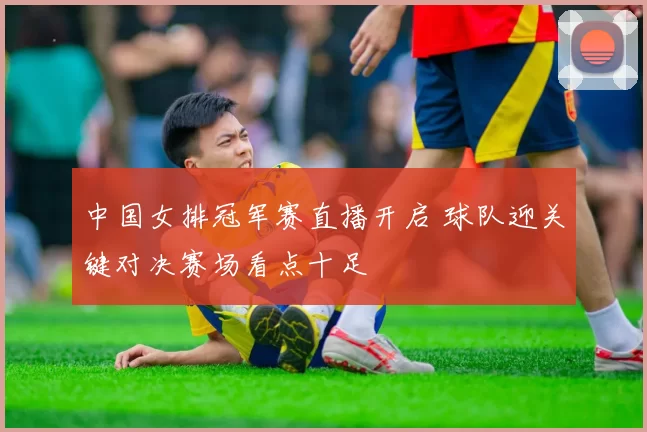 中国女排冠军赛直播开启 球队迎关键对决赛场看点十足