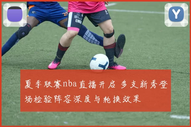 夏季联赛nba直播开启 多支新秀登场检验阵容深度与轮换效果