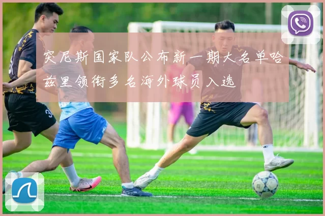 突尼斯国家队公布新一期大名单哈兹里领衔多名海外球员入选