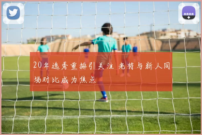 20年选秀重排引关注 老将与新人同场对比成为焦点