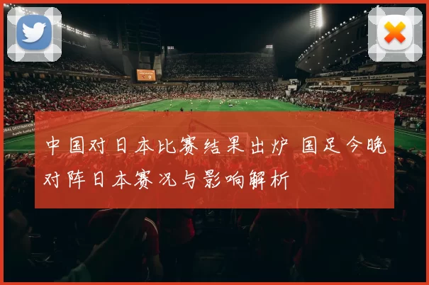 中国对日本比赛结果出炉 国足今晚对阵日本赛况与影响解析