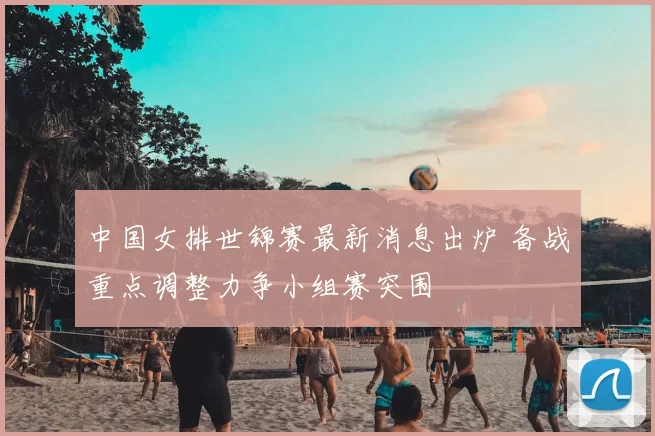 中国女排世锦赛最新消息出炉 备战重点调整力争小组赛突围