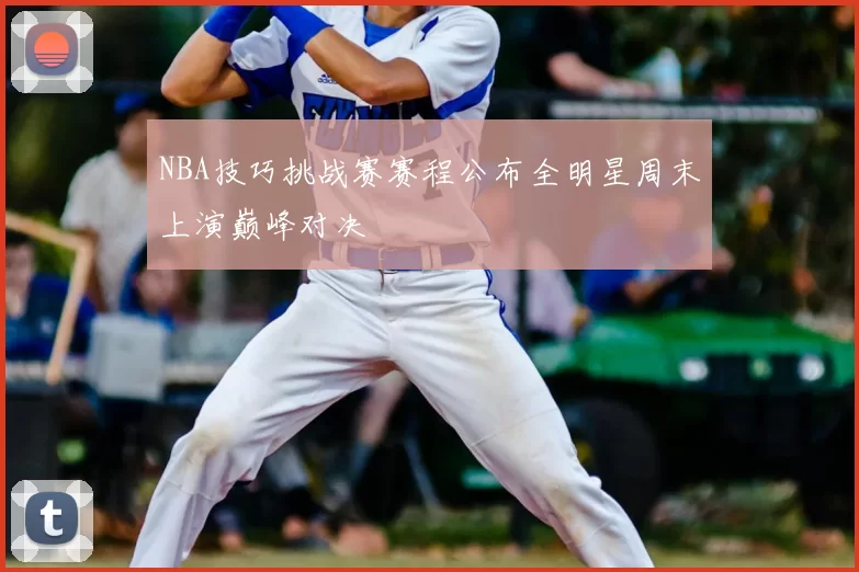 NBA技巧挑战赛赛程公布全明星周末上演巅峰对决