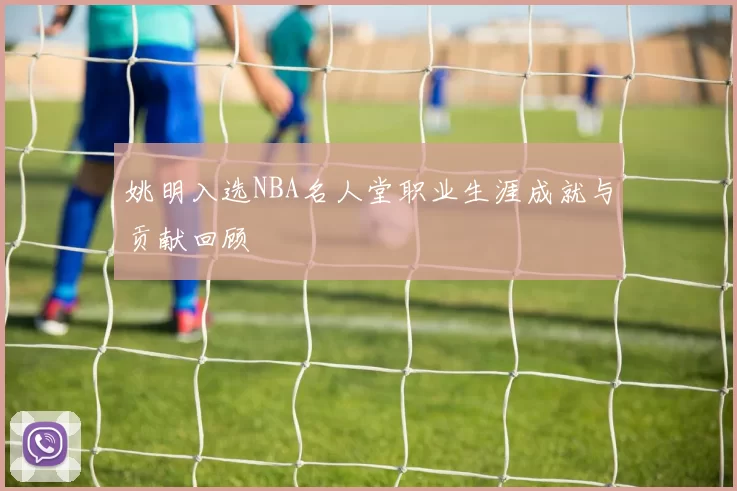 姚明入选NBA名人堂职业生涯成就与贡献回顾