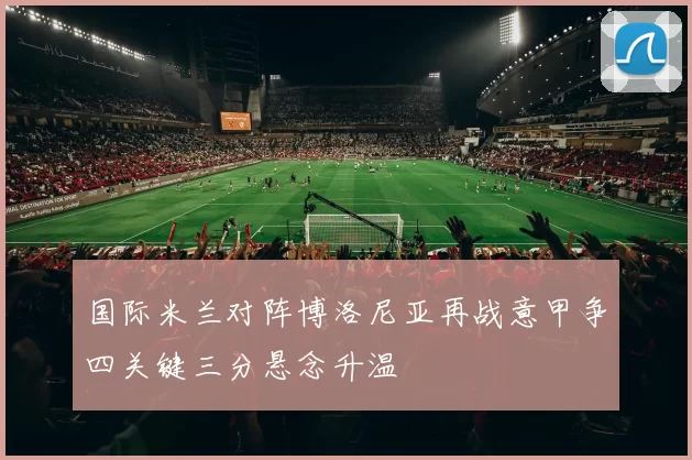国际米兰对阵博洛尼亚再战意甲争四关键三分悬念升温