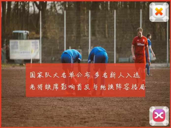 国家队大名单公布 多名新人入选 老将缺席影响首发与轮换阵容格局