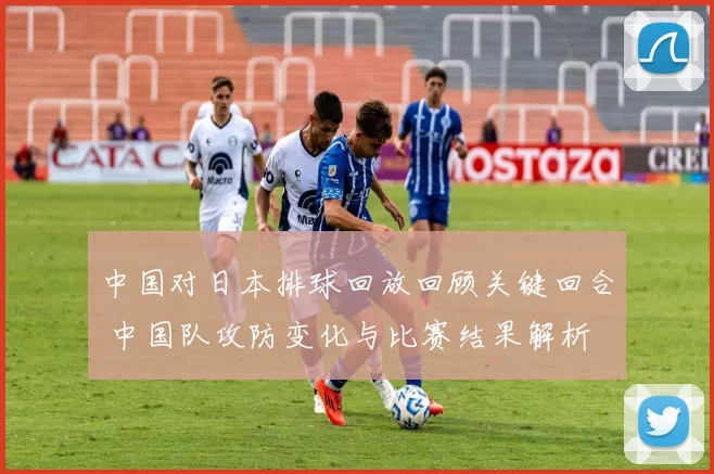 中国对日本排球回放回顾关键回合 中国队攻防变化与比赛结果解析