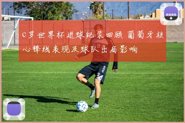 c罗世界杯进球纪录回顾 葡萄牙核心锋线表现及球队出局影响