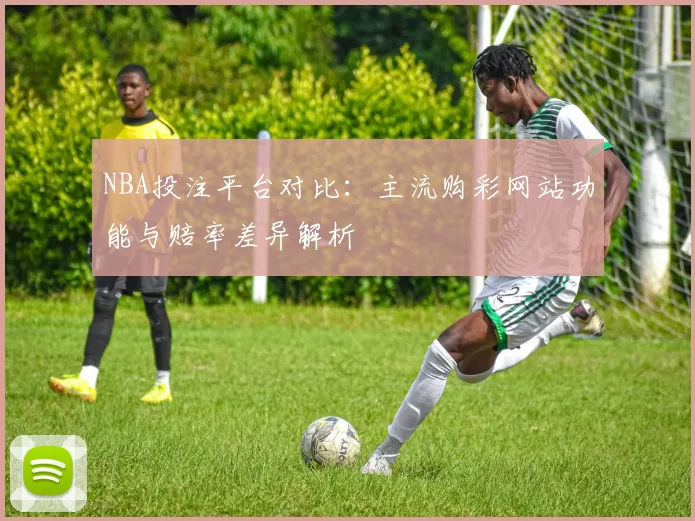 NBA投注平台对比：主流购彩网站功能与赔率差异解析