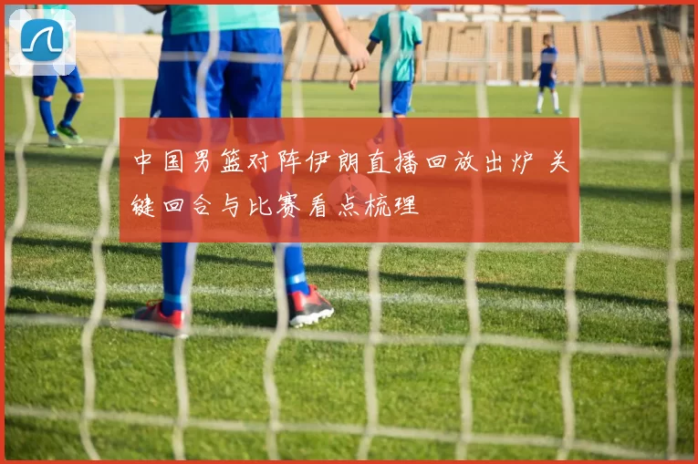中国男篮对阵伊朗直播回放出炉 关键回合与比赛看点梳理
