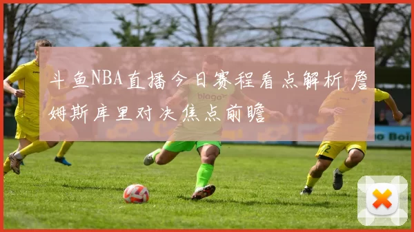 斗鱼NBA直播今日赛程看点解析 詹姆斯库里对决焦点前瞻