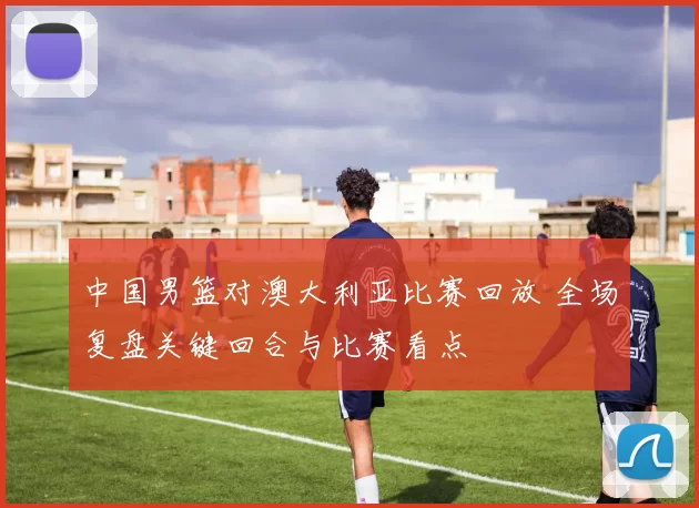 中国男篮对澳大利亚比赛回放 全场复盘关键回合与比赛看点
