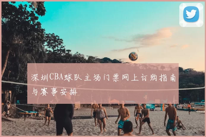 深圳CBA球队主场门票网上订购指南与赛事安排