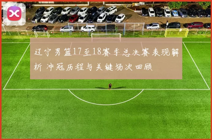 辽宁男篮17至18赛季总决赛表现解析 冲冠历程与关键场次回顾