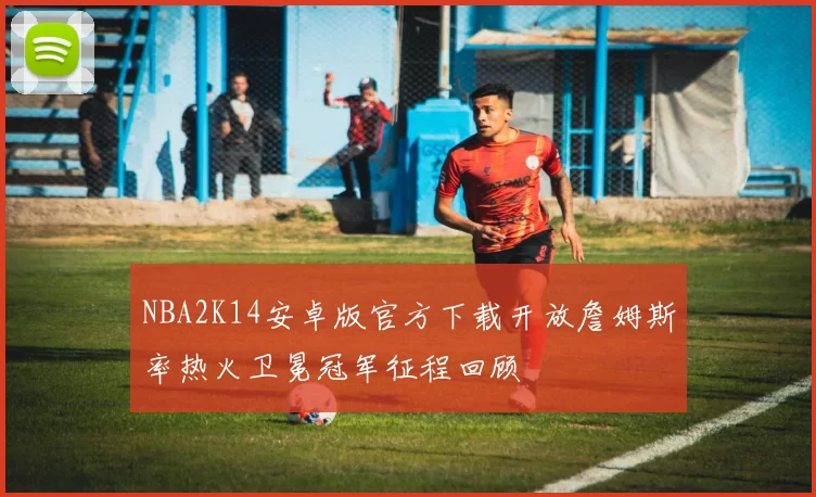 NBA2K14安卓版官方下载开放詹姆斯率热火卫冕冠军征程回顾