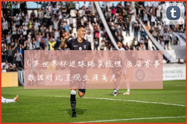 C罗世界杯进球纪录梳理 历届赛事数据对比呈现生涯高光