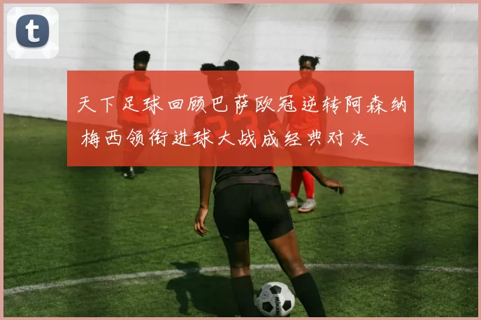 天下足球回顾巴萨欧冠逆转阿森纳 梅西领衔进球大战成经典对决