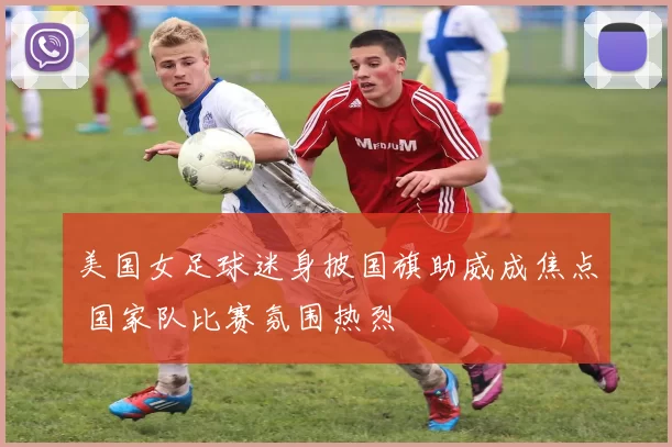 美国女足球迷身披国旗助威成焦点 国家队比赛氛围热烈