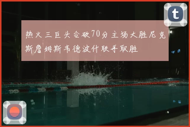 热火三巨头合砍70分主场大胜尼克斯詹姆斯韦德波什联手取胜