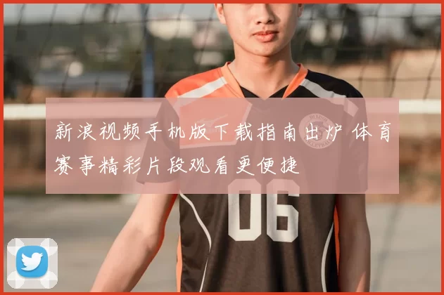 新浪视频手机版下载指南出炉 体育赛事精彩片段观看更便捷