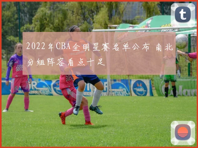 2022年CBA全明星赛名单公布 南北分组阵容看点十足
