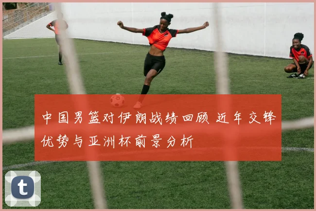 中国男篮对伊朗战绩回顾 近年交锋优势与亚洲杯前景分析