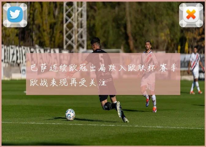 巴萨连续欧冠出局跌入欧联杯 赛季欧战表现再受关注