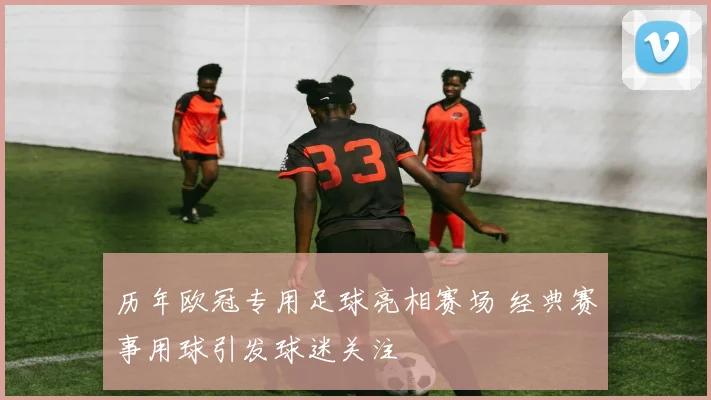 历年欧冠专用足球亮相赛场 经典赛事用球引发球迷关注