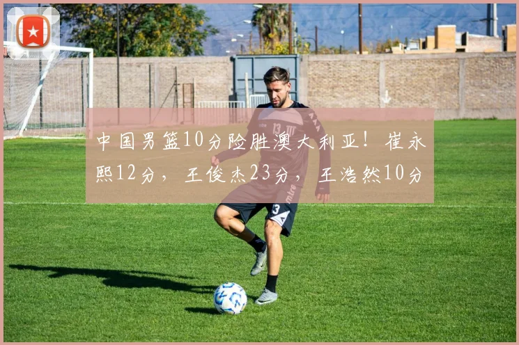 中国男篮10分险胜澳大利亚!崔永熙12分,王俊杰23分,王浩然10分
