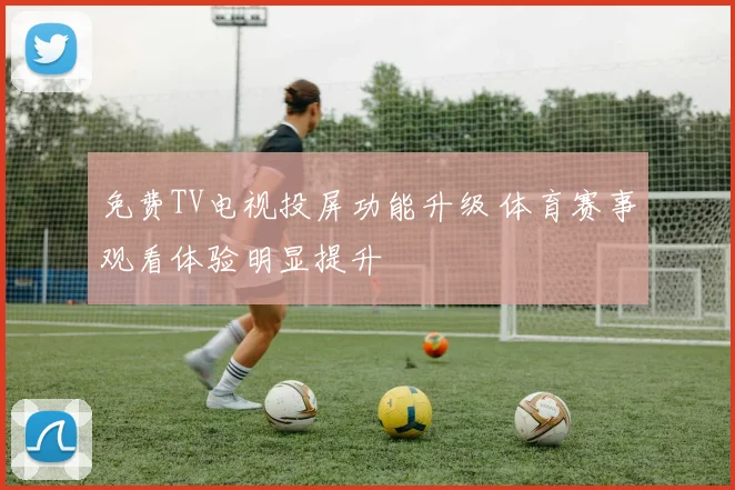 免费TV电视投屏功能升级 体育赛事观看体验明显提升
